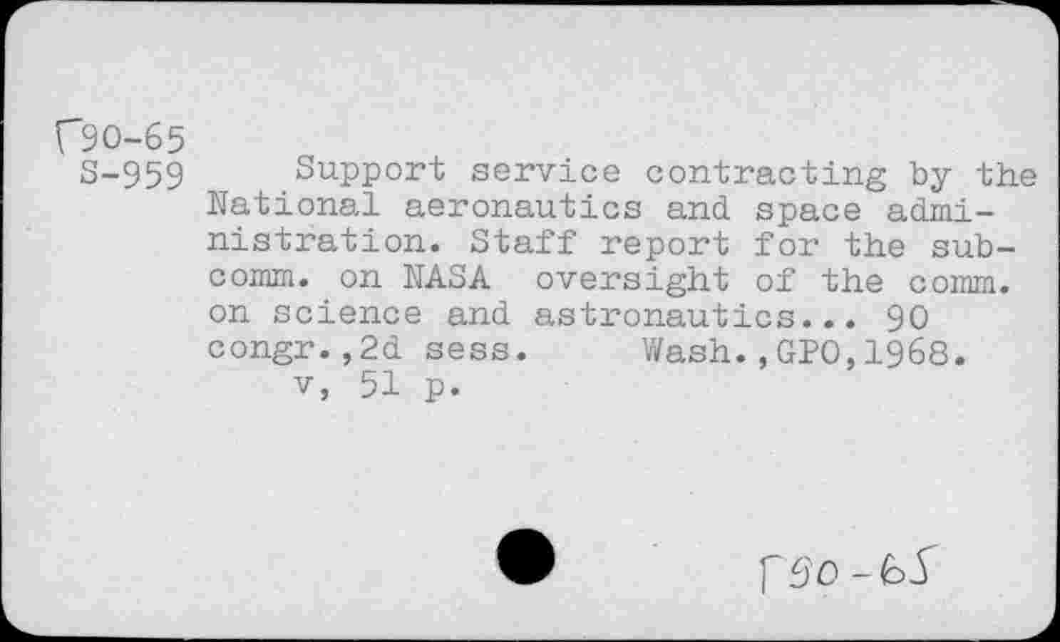 ﻿C9O-65
S-959 Support service contracting by the National aeronautics and space adml-nistration. Staff report for the subcomm. on NASA oversight of the comm, on science and astronautics... 90 congr.,2d sess. Wash.,GPO,1968. v, 51 p.
PS'O - 65